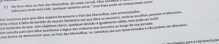 2.) No livro Alice no País das Maravilhas, de Lewis Carroll, Alice encontra U 
sabe para onde está indo, qualquer caminho serve.” Essa frase pode ser interpretada como:
Um incentivo para que Alice explore livremente o País das Maravilhas, sem preocupações.
Uma crítica à falta de sentido do mundo fantástico em que Alice se encontra, onde as escolhas parecem irrelevantes.
Um lembrete de que, sem objetivos claros, qualquer decisão é igualmente válida, mas pode ser inútil.
Um convite para que Alice questione a lógica das criaturas que encontra ao longo de sua jornada.
Uma forma de demonstrar que, no País das Maravilhas, os caminhos são pré-determinados e não podem ser alterados.
ahordagens para a representação