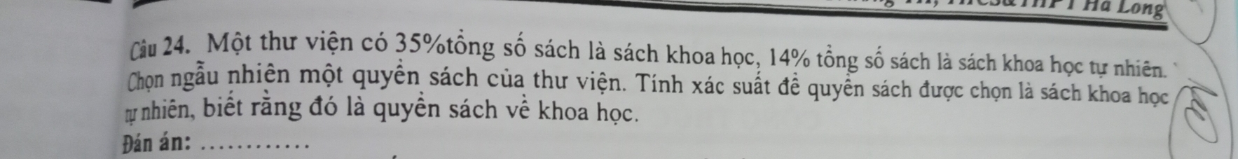 Pỉ Hà Long 
Cầu 24. Một thư viện có 35% tổng số sách là sách khoa học, 14% tổng số sách là sách khoa học tự nhiên. 
Chọn ngẫu nhiên một quyền sách của thư viện. Tính xác suất đề quyền sách được chọn là sách khoa học 
ự nhiên, biết rằng đó là quyền sách về khoa học. 
Đán án:_