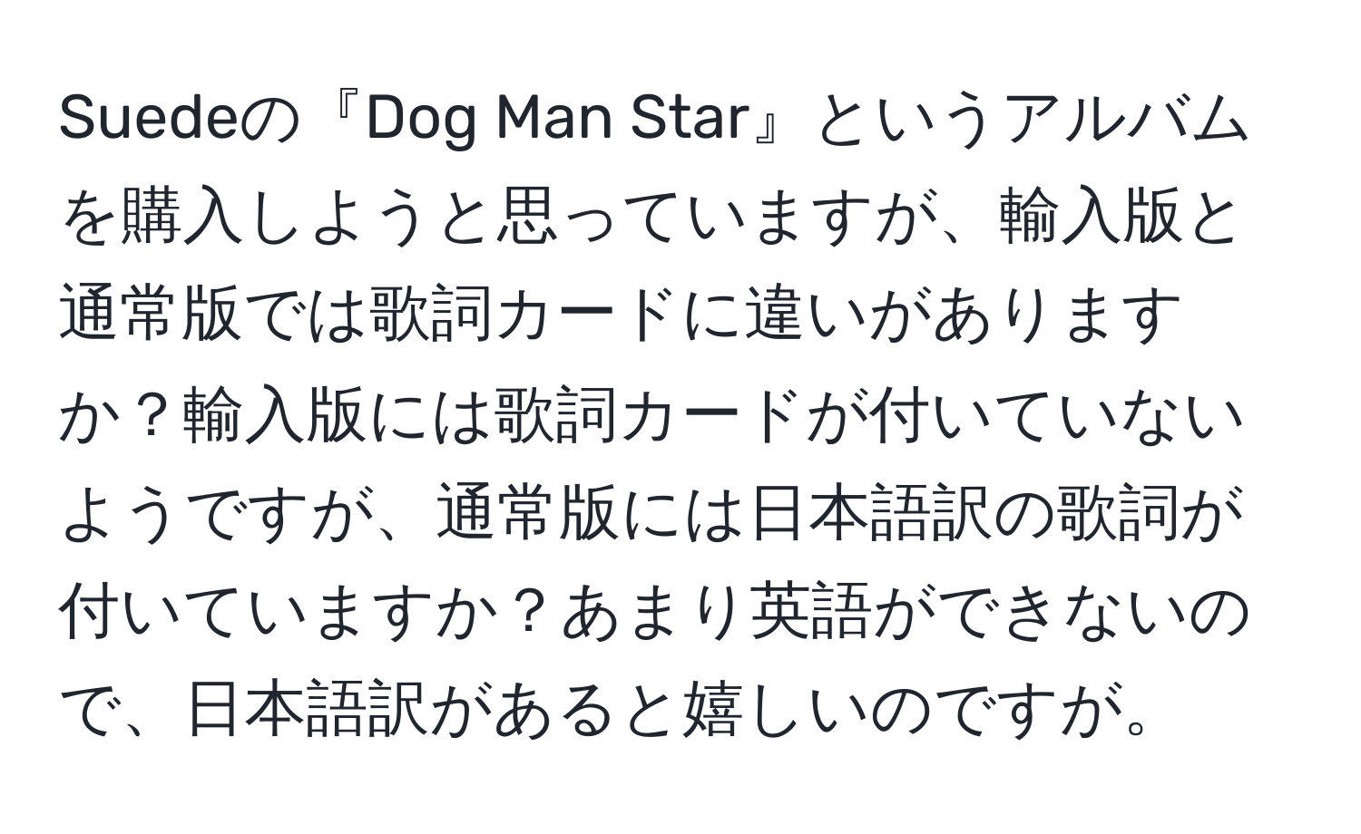 Suedeの『Dog Man Star』というアルバムを購入しようと思っていますが、輸入版と通常版では歌詞カードに違いがありますか？輸入版には歌詞カードが付いていないようですが、通常版には日本語訳の歌詞が付いていますか？あまり英語ができないので、日本語訳があると嬉しいのですが。