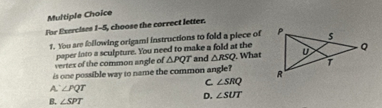 For Exercises 1-5, choose the correct letter.
1. You are following origami instructions to fold a piece of
paper into a sculpture. You need to make a fold at the
vertex of the common angle of △ PQT and △ RSQ. What
is one possible way to name the common angle?
C ∠ SRQ
A ∠ PQT
B. ∠ SPT
D. ∠ SUT