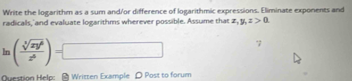 Write the logarithm as a sum and/or difference of logarithmic expressions. Eliminate exponents and
radicals, and evaluate logarithms wherever possible. Assume that x, y, z>0.
ln ( sqrt[3](xy^6)/z^5 )=□
Question Help: a Written Example D Post to forum