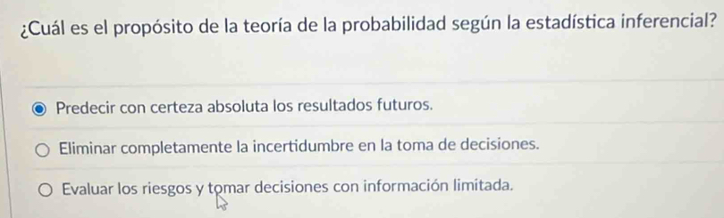 ¿Cuál es el propósito de la teoría de la probabilidad según la estadística inferencial?
Predecir con certeza absoluta los resultados futuros.
Eliminar completamente la incertidumbre en la toma de decisiones.
Evaluar los riesgos y tomar decisiones con información limitada.