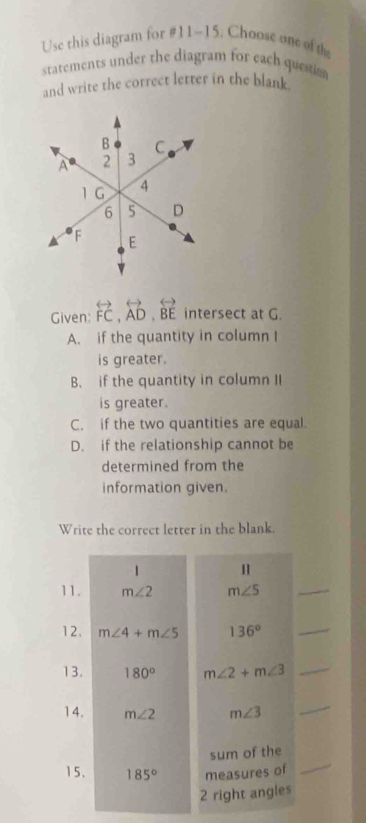 Use this diagram for #11~15. Choose one of the
statements under the diagram for each questio
and write the correct letter in the blank
Given: overleftrightarrow FC, overleftrightarrow AD, overleftrightarrow BE intersect at G.
A. if the quantity in column I
is greater.
B. if the quantity in column II
is greater.
C. if the two quantities are equal
D. if the relationship cannot be
determined from the
information given.
Write the correct letter in the blank.
1 H
11. m∠ 2 m∠ 5
_
12. m∠ 4+m∠ 5 136°
_
13. 180° m∠ 2+m∠ 3 _
14. m∠ 2 m∠ 3
_
_
sum of the
15. 185° measures of
2 right angles