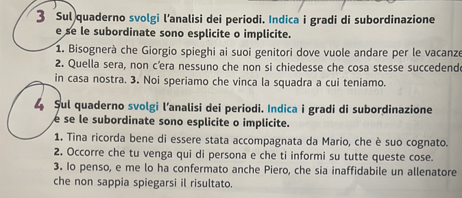 Sul quaderno svolgi l’analisi dei periodi. Indica i gradi di subordinazione 
e se le subordinate sono esplicite o implicite. 
1. Bisognerà che Giorgio spieghi ai suoi genitori dove vuole andare per le vacanze 
2. Quella sera, non c’era nessuno che non si chiedesse che cosa stesse succedende 
in casa nostra. 3. Noi speriamo che vinca la squadra a cui teniamo. 
Sul quaderno svolgi l’analisi dei periodi. Indica i gradi di subordinazione 
e se le subordinate sono esplicite o implicite. 
1. Tina ricorda bene di essere stata accompagnata da Mario, che è suo cognato. 
2. Occorre che tu venga qui di persona e che ti informi su tutte queste cose. 
3. Io penso, e me lo ha confermato anche Piero, che sia inaffidabile un allenatore 
che non sappia spiegarsi il risultato.