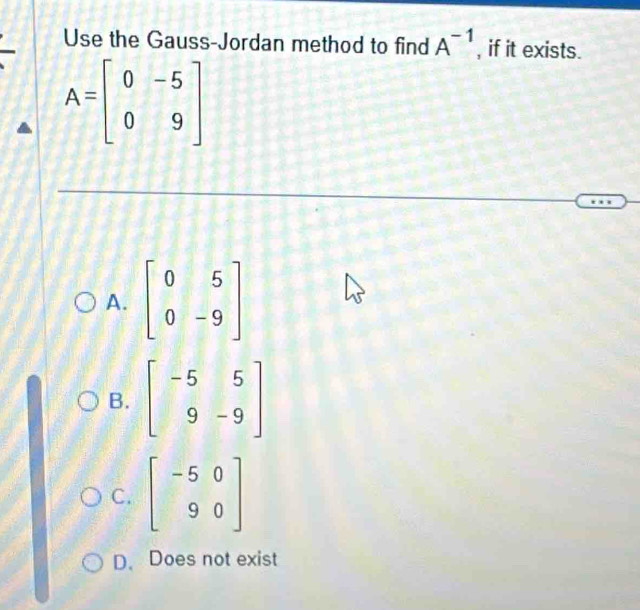 Use the Gauss-Jordan method to find A^(-1) , if it exists.
A=beginbmatrix 0&-5 0&9endbmatrix
A. beginbmatrix 0&5 0&-9endbmatrix
B. beginbmatrix -5&5 9&-9endbmatrix
C. beginbmatrix -5&0 9&0endbmatrix
D. Does not exist