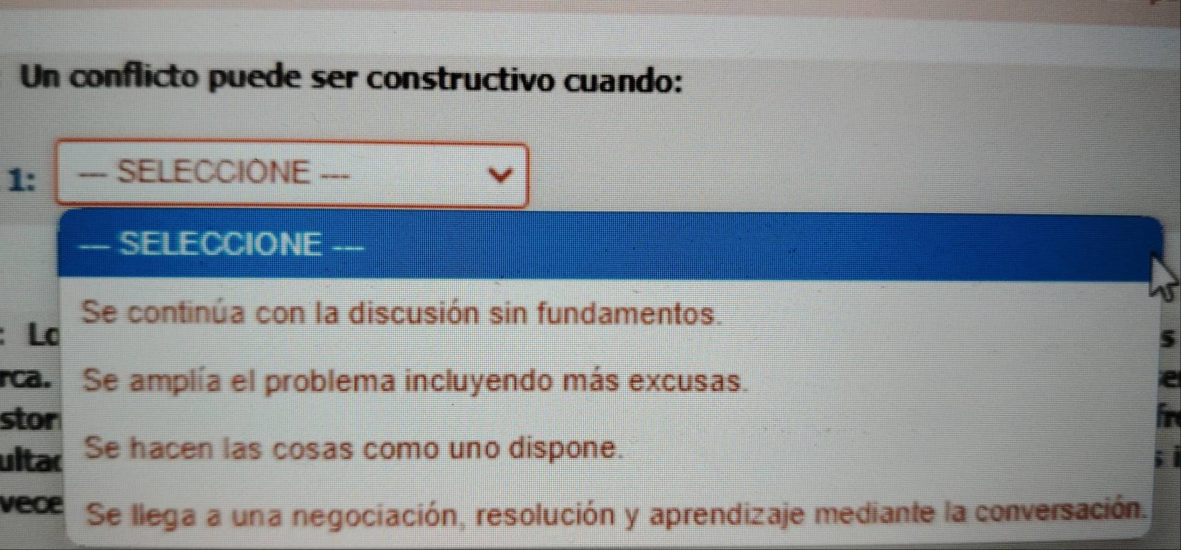 Un conflicto puede ser constructivo cuando:
1: === SELECCIONE ===
— SELECCIONE
Se continúa con la discusión sin fundamentos.
: Lơ
rca. Se amplía el problema incluyendo más excusas.
stor
ultac Se hacen las cosas como uno dispone.
vece Se llega a una negociación, resolución y aprendizaje mediante la conversación.