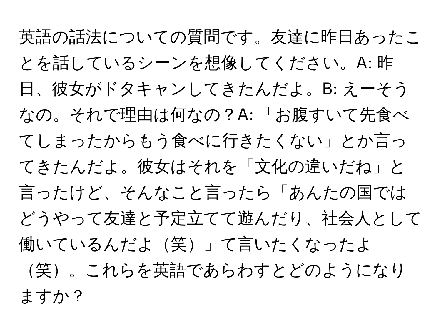 英語の話法についての質問です。友達に昨日あったことを話しているシーンを想像してください。A: 昨日、彼女がドタキャンしてきたんだよ。B: えーそうなの。それで理由は何なの？A: 「お腹すいて先食べてしまったからもう食べに行きたくない」とか言ってきたんだよ。彼女はそれを「文化の違いだね」と言ったけど、そんなこと言ったら「あんたの国ではどうやって友達と予定立てて遊んだり、社会人として働いているんだよ笑」て言いたくなったよ笑。これらを英語であらわすとどのようになりますか？