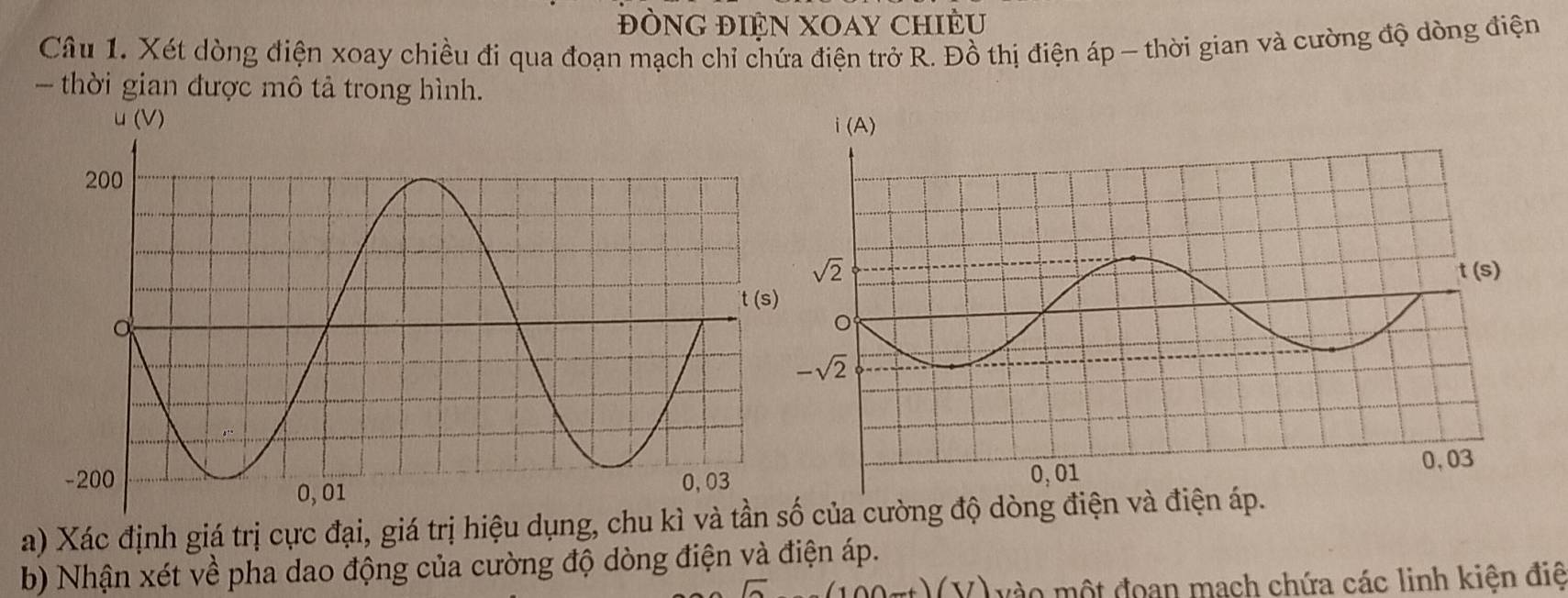 ĐÒNG ĐIỆN XOAY CHIÊU
Câu 1. Xét dòng điện xoay chiều đi qua đoạn mạch chỉ chứa điện trở R. Đồ thị điện áp - thời gian và cường độ dòng điện
- thời gian được mô tả trong hình.
u (V) 
a) Xác định giá trị cực đại, giá trị hiệu dụng, chu kìcủa cường độ dòng điện và điện áp.
b) Nhận xét về pha dao động của cường độ dòng điện và điện áp.
(V) vào một đoan mạch chứa các linh kiện điệ