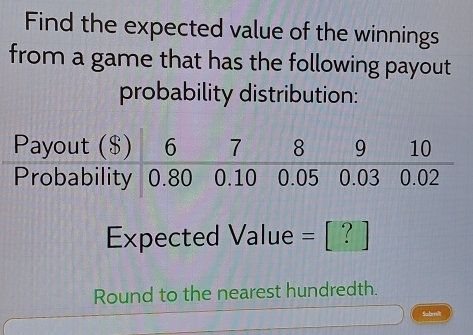 Find the expected value of the winnings 
from a game that has the following payout 
probability distribution:
Expected Value = [ ? ]
Round to the nearest hundredth. 
Submit