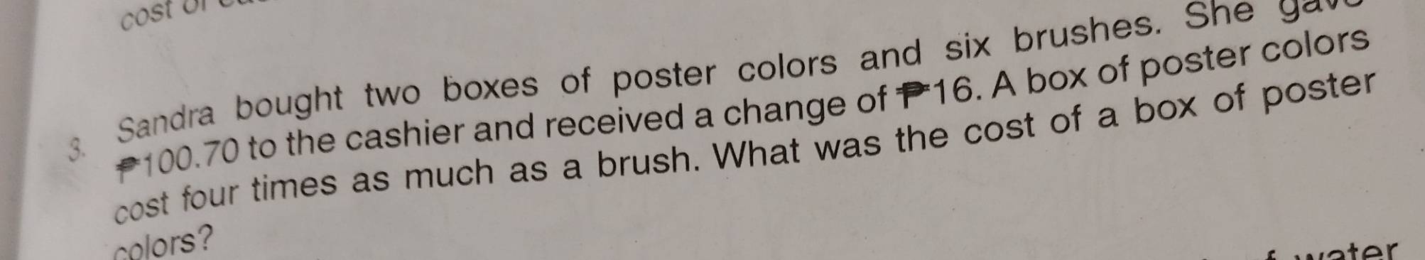 cost or 
3. Sandra bought two boxes of poster colors and six brushes. She y
₹100.70 to the cashier and received a change of P16. A box of poster colors 
cost four times as much as a brush. What was the cost of a box of poster 
colors?