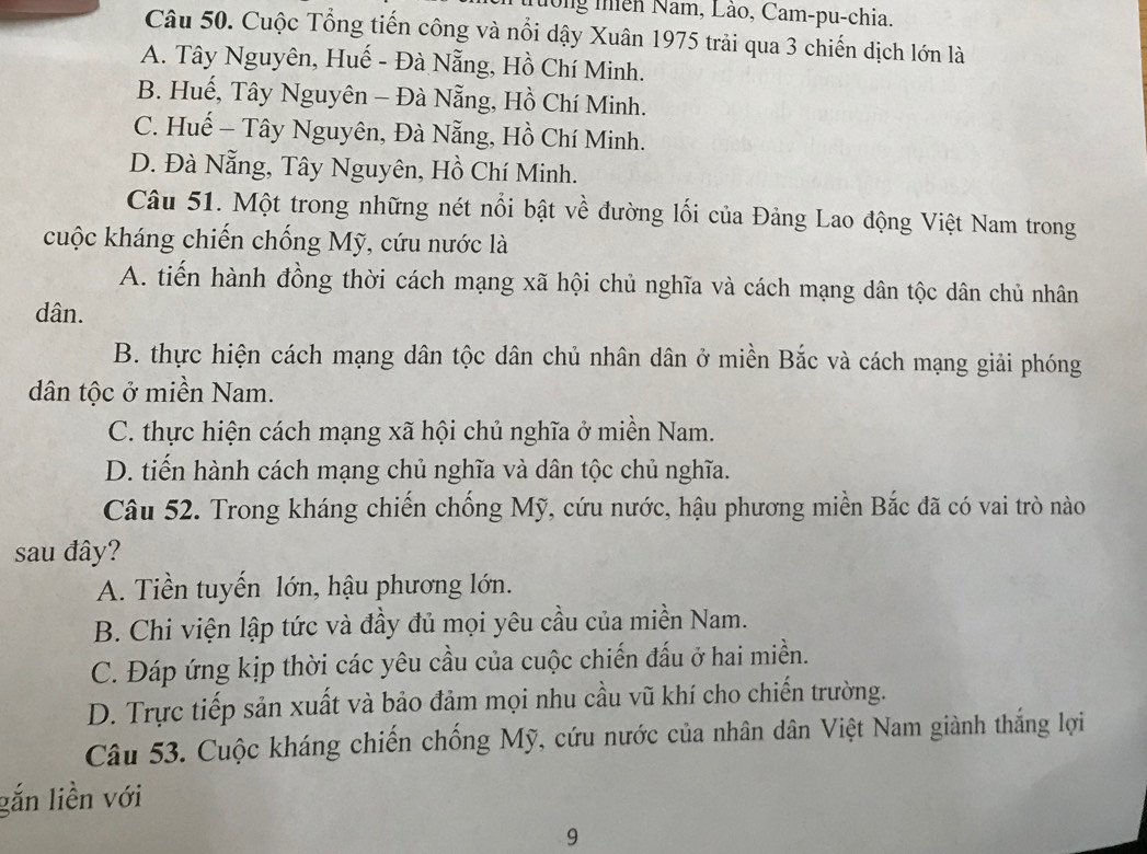 Nướng thiên Nam, Lào, Cam-pu-chia.
Câu 50. Cuộc Tổng tiến công và nổi dậy Xuân 1975 trải qua 3 chiến dịch lớn là
A. Tây Nguyên, Huế - Đà Nẵng, Hồ Chí Minh.
B. Huế, Tây Nguyên - Đà Nẵng, Hồ Chí Minh.
C. Huế - Tây Nguyên, Đà Nẵng, Hồ Chí Minh.
D. Đà Nẵng, Tây Nguyên, Hồ Chí Minh.
Câu 51. Một trong những nét nổi bật về đường lối của Đảng Lao động Việt Nam trong
cuộc kháng chiến chống Mỹ, cứu nước là
A. tiến hành đồng thời cách mạng xã hội chủ nghĩa và cách mạng dân tộc dân chủ nhân
dân.
B. thực hiện cách mạng dân tộc dân chủ nhân dân ở miền Bắc và cách mạng giải phóng
dân tộc ở miền Nam.
C. thực hiện cách mạng xã hội chủ nghĩa ở miền Nam.
D. tiến hành cách mạng chủ nghĩa và dân tộc chủ nghĩa.
Câu 52. Trong kháng chiến chống Mỹ, cứu nước, hậu phương miền Bắc đã có vai trò nào
sau đây?
A. Tiền tuyến lớn, hậu phương lớn.
B. Chi viện lập tức và đầy đủ mọi yêu cầu của miền Nam.
C. Đáp ứng kịp thời các yêu cầu của cuộc chiến đấu ở hai miền.
D. Trực tiếp sản xuất và bảo đảm mọi nhu cầu vũ khí cho chiến trường.
Câu 53. Cuộc kháng chiến chống Mỹ, cứu nước của nhân dân Việt Nam giành thắng lợi
gắn liền với
9