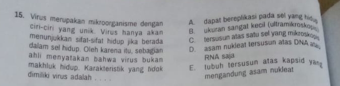 Virus merupakan mikroorganisme dengan A dapat bereplikasi pada sel yang hidu
ciri-ciri yang unik. Virus hanya akan B. ukuran sangat kecil (ultramikroskopis
menunjukkan sifat-sifat hidup jika berada C. tersusun atas satu sel yang mikroskop
dalam sel hidup. Oleh karena itu, sebagian D. asam nukleat tersusun atas DNA ata
ahli menyatakan bahwa virus bukan RNA saja
makhluk hidup. Karakteristik yang tidok E. lubuh tersusun atas kapsid yang
dimiliki virus adalah . . . .
mengandung asam nukleat