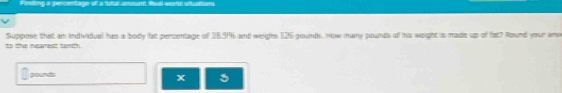 Finding a percentage of a 'utbll amuun 
Suppose that an individual has a body fat percentage of 18.9% and weighs 125 gounds, Now many pounds of his weight is made up of fat? Round your am 
to the nearest tenth.
pounds
x