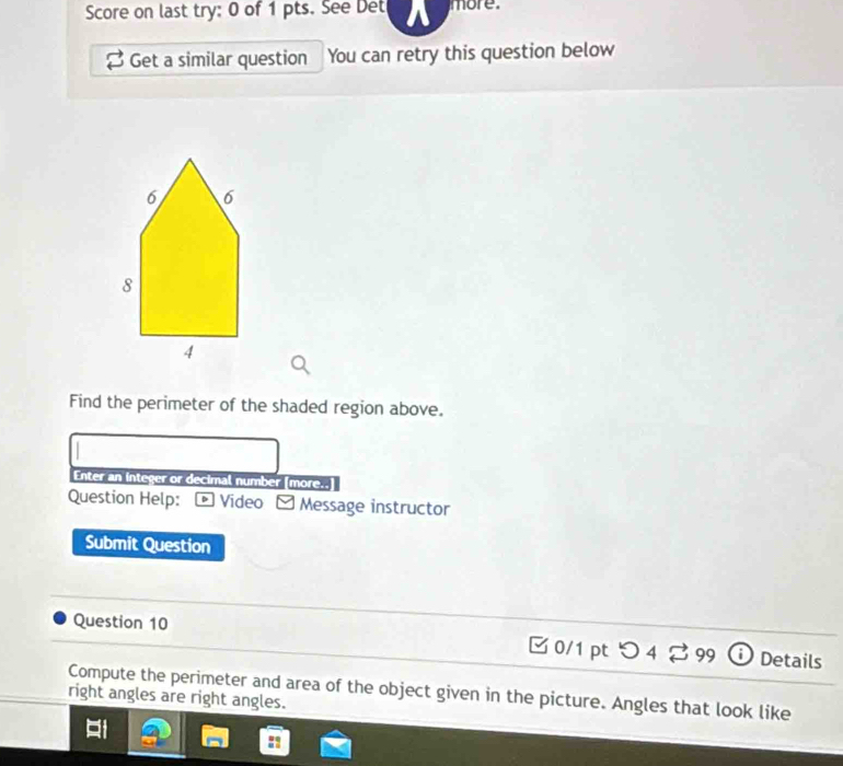 Score on last try: 0 of 1 pts. See Det more. 
Get a similar question You can retry this question below 
Find the perimeter of the shaded region above. 
Enter an integer or decimal number [more.. 
Question Help: * Video - Message instructor 
Submit Question 
Question 10 □ 0/1 pt つ4 2 99 a Details 
Compute the perimeter and area of the object given in the picture. Angles that look like 
right angles are right angles.