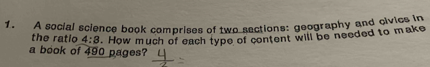 A social science book comprises of two sections: geography and civics in 
the ratio 4:3. How much of each type of content will be needed to make 
a book of 490 pages?