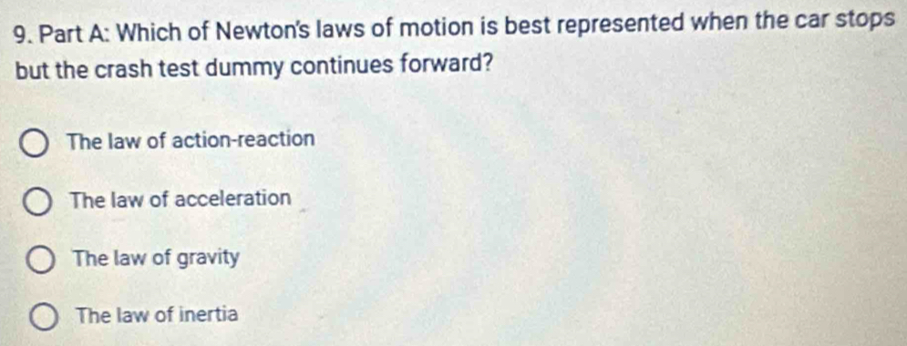 Which of Newton's laws of motion is best represented when the car stops
but the crash test dummy continues forward?
The law of action-reaction
The law of acceleration
The law of gravity
The law of inertia