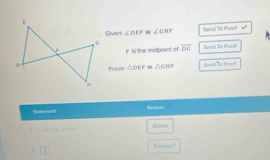 Given: ∠ DEF≌ ∠ GHF Send To Proof
F is the midpoint of overline DG Send To Proof 
Send To Proof 
Prove: △ DEF≌ △ GHF
Statement Reason 
Given 
2. □ Reason?