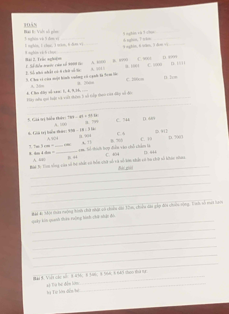 toán
Bài 1: Viết số gồm:
5 nghìn và 5 chục:._
5 nghìn và 5 đơn vị:_
_
1 nghin, 1 chục, 3 trăm, 6 đơn vj:_ 6 nghin, 7 träm:
_
9 nghin, 6 trăm, 3 dơn vị:_
8 nghìn và 6 chục:
Bài 2. Trắc nghiệm C. 9001 D. 8999
1. Số liền trước của số 9000 là: A. 8000 B. 8990
2. Số nhỏ nhất có 4 chữ số là: A. 1011 B. 1001 C. 1000 D. 1 111
3. Chu vi của một hình vuông có cạnh là 5cm là:
A. 2dm B. 20dm C. 200cm D. 2cm
4. Cho dãy số sau: 1, 4, 9,16, …
_
Hãy nêu qui luật và viết thêm 3 số tiếp theo của dãy số đó:
5. Giá trị biểu thức: 789-45+55 là:
A. 100 B. 799 C. 744 D. 689
6. Giá trị biểu thức: 930-18:3 là:
C. 6
A.924 B. 904 D. 912
7. 7m3cm= _cm: A. 73 B. 703 C. 10 D. 7003
8. 4m4dm= _em. Số thích hợp điền vào chỗ chấm là
A. 440 B. 44 C. 404 D. 444
Bài 3: Tìm tổng của số bé nhất có bốn chữ số và số lớn nhất có ba chữ số khác nhau.
Bài giải
_
_
_
_
_ Bài 4: Một thứa ruộng hình chữ nhật có chiều dài 32m, chiều dài gắp đôi chiều rộng. Tính số mét lưới
quây kín quanh thửa ruộng hình chữ nhật đó.
_
_
_
_
_
Bài 5. Viết các số: 8 456; 8 546; 8 564; 8 645 theo thứ tự:
a) Từ bé đền lớn:_
b) Từ lớn đến bé: