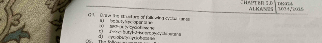 CHAPTER 5.0 DK024 
ALKANES 2024/2025 
Q4. Draw the structure of following cycloalkanes 
a) isobutylcyclopentane 
b) tert-butylcyclohexane 
c) 1 -sec-butyl-2-isopropylcyclobutane 
d) cyclobutylcyclohexane 
O5. The followir