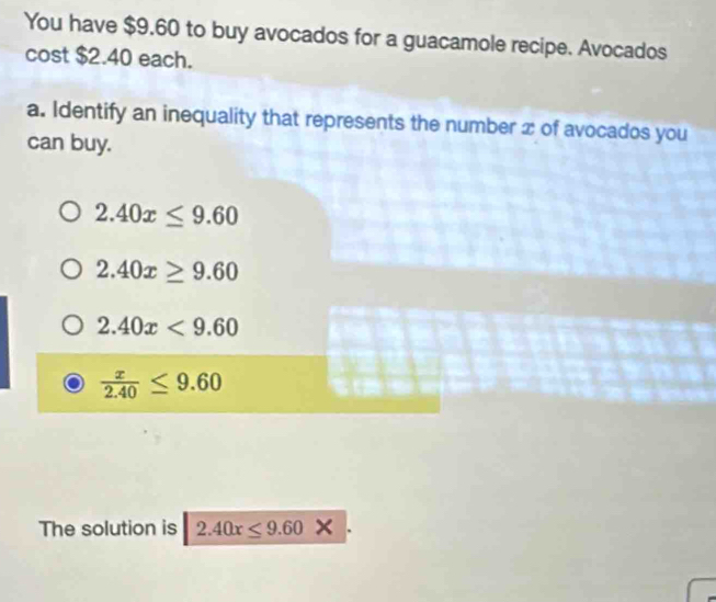 You have $9.60 to buy avocados for a guacamole recipe. Avocados
cost $2.40 each.
a. Identify an inequality that represents the number x of avocados you
can buy.
2.40x≤ 9.60
2.40x≥ 9.60
2.40x<9.60
 x/2.40 ≤ 9.60
The solution is 2.40x≤ 9.60