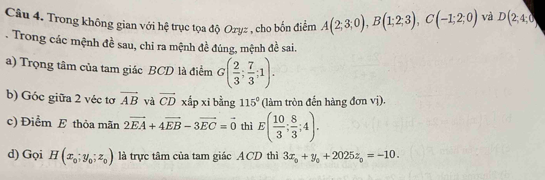 Trong không gian với hệ trục tọa độ Oxyz , cho bốn điểm A(2;3;0), B(1;2;3), C(-1;2;0)
và D(2;4;0). Trong các mệnh đề sau, chi ra mệnh đề đúng, mệnh đề sai. 
a) Trọng tâm của tam giác BCD là điểm G( 2/3 ; 7/3 ;1). 
b) Góc giữa 2 véc tơ vector AB và vector CD xấp xi bằng 115° (làm tròn đến hàng đơn vị). 
c) Điểm E thỏa mãn 2vector EA+4vector EB-3vector EC=vector 0 thì E( 10/3 ; 8/3 ;4). 
d) Gọi H(x_0;y_0;z_0) là trực tâm của tam giác ACD thì 3x_0+y_0+2025z_0=-10.