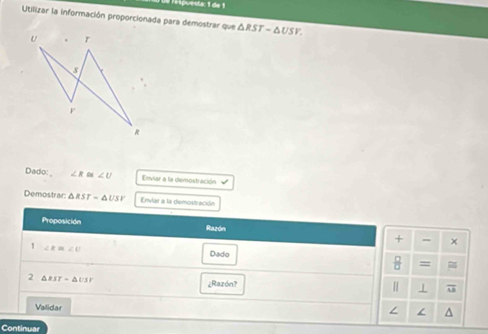 de respuesta: 1 de 1 
Utilizar la información proporcionada para demostrar que △ RST-△ USV. 
Dado: ∠ R ~ ∠ U Enviar a la demostración 
Demostrar: △ RST-△ USV Enviar a la demostración 
Proposición Razón 
* × 
1 ∠ K≌ ∠ U
Dado 
 □ /□   = 
2 △ RSTsim △ USV
¿Razón?
overline AB
Validar 
∠ 
Continuar