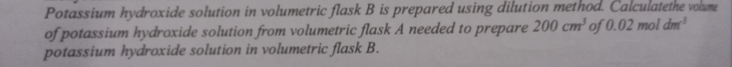 Potassium hydroxide solution in volumetric flask B is prepared using dilution method. Calculatethe volume 
of potassium hydroxide solution from volumetric flask A needed to prepare 200cm^3 of 0.02moldm^3
potassium hydroxide solution in volumetric flask B.