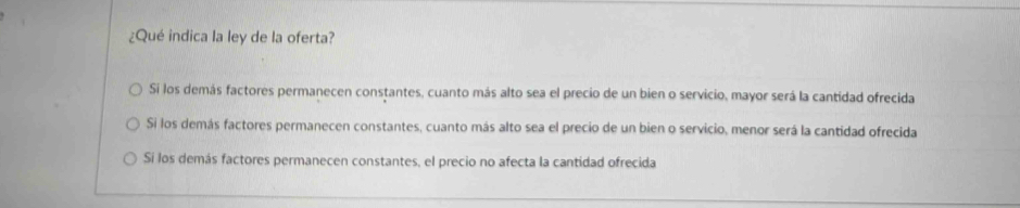 ¿Qué indica la ley de la oferta?
Si los demás factores permanecen constantes, cuanto más alto sea el precio de un bien o servicio, mayor será la cantidad ofrecida
Si los demás factores permanecen constantes, cuanto más alto sea el precio de un bien o servicio, menor será la cantidad ofrecida
Sí los demás factores permanecen constantes, el precio no afecta la cantidad ofrecida