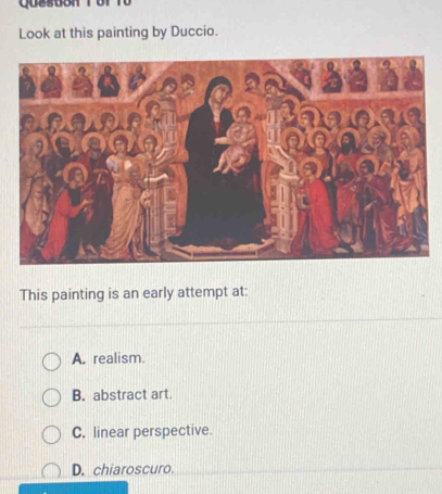 Qusstont of t0
Look at this painting by Duccio.
This painting is an early attempt at:
A. realism.
B. abstract art.
C. linear perspective.
D. chiaroscuro.