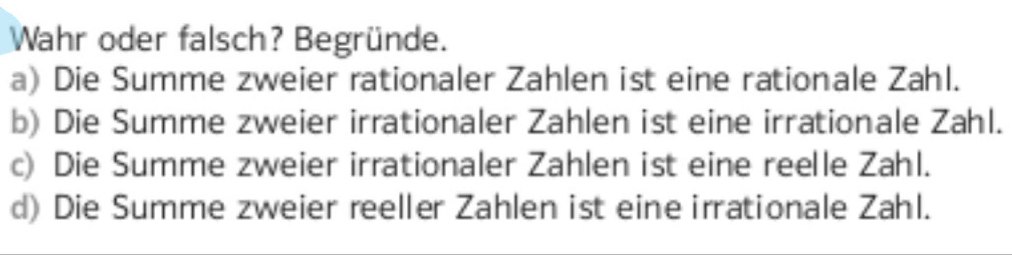 Wahr oder falsch? Begründe.
a) Die Summe zweier rationaler Zahlen ist eine rationale Zahl.
b) Die Summe zweier irrationaler Zahlen ist eine irrationale Zahl.
c) Die Summe zweier irrationaler Zahlen ist eine reelle Zahl.
d) Die Summe zweier reeller Zahlen ist eine irrationale Zahl.