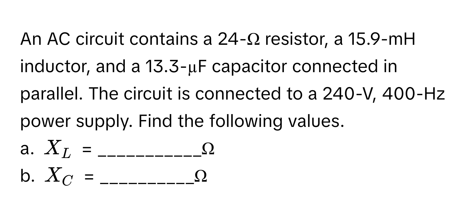 An AC circuit contains a 24-Ω resistor, a 15.9-mH inductor, and a 13.3-µF capacitor connected in parallel. The circuit is connected to a 240-V, 400-Hz power supply. Find the following values.

a.  $X_L$ = ___________Ω
b.  $X_C$ = __________Ω