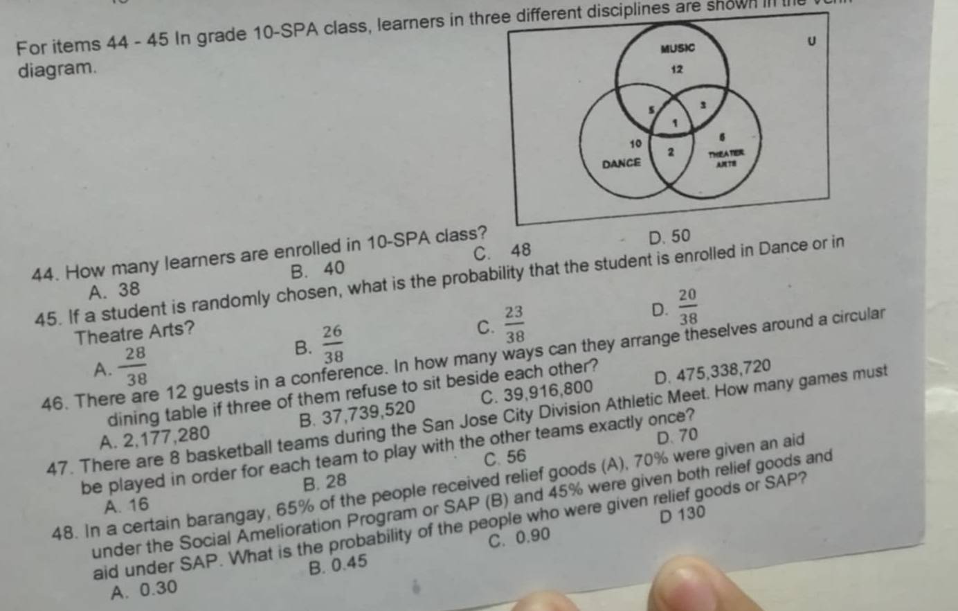 For items 44 - 45 In grade 10 -SPA class, learners in three different disciplines are shown III 
diagram.
C. 48 D. 50
44. How many learners are enrolled in 10 -SPA class?
45. If a student is randomly chosen, what is the probability that the student is enrolled in Dance or in
A. 38 B. 40
D.  20/38 
Theatre Arts?
B.  26/38 
C.  23/38 
46. The e 12 guests in a conference. In how many ways can they arrange theselves around a circular
A.  28/38  D. 475,338, 720
dining table if three of them refuse to sit beside each other?
A. 2,177,280 B. 37,739,520 C. 39,916,800
47. There are 8 basketball teams during the San Jose City Division Athletic Meet. How many games must
C. 56 D. 70
be played in order for each team to play with the other teams exactly once?
B. 28
48. In a certain barangay, 65% of the people received relief goods (A), 70% were given an aid
under the Social Amelioration Program or SAP (B) and 45% were given both relief goods and
A. 16
D 130
aid under SAP. What is the probability of the people who were given relief goods or SAP?
B. 0.45 C. 0.90
A. 0.30