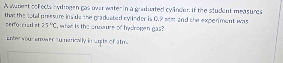 A student collects hydrogen gas over water in a graduated cylinder. If the student measures 
that the total pressure inside the graduated cylinder is 0.9 atm and the experiment was 
performed at 25°C , what is the pressure of hydrogen gas? 
Enter your answer numerically in units of atm.