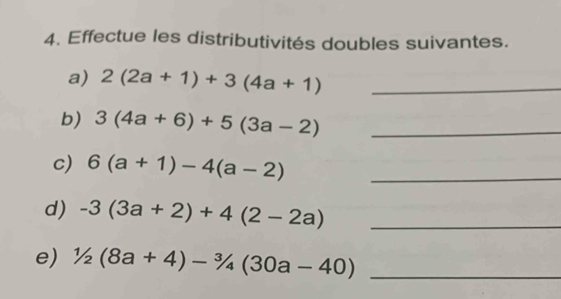 Effectue les distributivités doubles suivantes. 
a) 2(2a+1)+3(4a+1) _ 
b) 3(4a+6)+5(3a-2) _ 
c) 6(a+1)-4(a-2) _ 
d) -3(3a+2)+4(2-2a) _ 
e) 1/2(8a+4)-3/4(30a-40) _