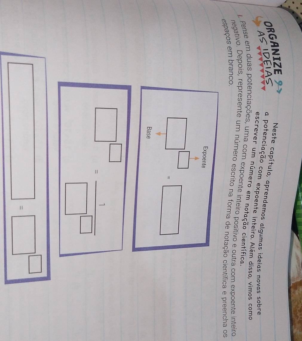 ORGANIZE
Neste capítulo, aprendemos algumas ideias novas sobre
ASIDEIAS a potenciação com expoente inteiro. Além disso, vimos como
escrever um número em notação científica.
1. Pense em duas potenciações, uma com expoente inteiro positivo e outra com expoente inteiro
negativo. Depois, represente um número escrito na forma de notação científica e preencha os
espaços em branco.
□ =□^(□)