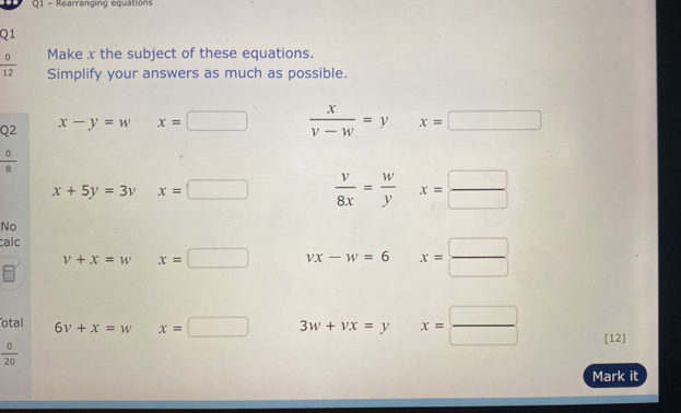 Rearranging equations 
Q1
 0/12  Make x the subject of these equations. 
Simplify your answers as much as possible. 
Q2 x-y=w □  x=□  x/v-w =y x=□
 0/8 
x+5y=3v x=□  v/8x = w/y x= □ /□  
No 
calc
v+x=w x=□ vx-w=6° x= □ /□  
otal 6v+x=w x=□ 3w+vx=y° x= □ /□   [12]
 0/20 
Mark it