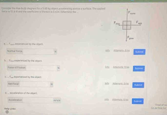 Consder the free-body diagram for a 5.88-kg object accelerating across a surface. The applied 
fasce is 51.5 N and the coefficient of friction is 0.424. Determine the ...
F_n0cm
F_trie1 F 
Fgrav 
a..... Fe_ experienced by the object. 
Normal Force N Info Attempts: 0/ca Submil 
b_ Fax experienced by the object. 
Force of Friction N Info Attempts: 0/∞ Submit 
C _ F_meF_f experenced by the object. 
Net Force N Info Attempts: 0/co Submit 
d._. acceleration of the object. 
Acceleration m/s/s Info Attemots: 0/co Submit 
Tired of Ad 
Help Links Go ad-free for