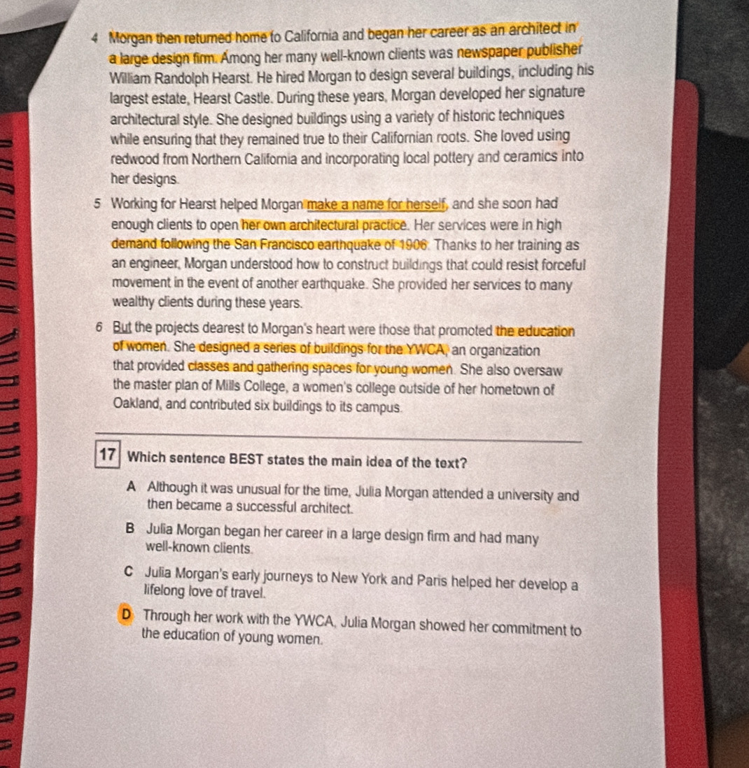 Morgan then returned home to California and began her career as an architect in
a large design firm. Among her many well-known clients was newspaper publisher
William Randolph Hearst. He hired Morgan to design several buildings, including his
largest estate, Hearst Castle. During these years, Morgan developed her signature
architectural style. She designed buildings using a variety of historic techniques
while ensuring that they remained true to their Californian roots. She loved using
redwood from Northern California and incorporating local pottery and ceramics into
her designs.
5 Working for Hearst helped Morgan make a name for herself, and she soon had
enough clients to open her own architectural practice. Her services were in high
demand following the San Francisco earthquake of 1906. Thanks to her training as
an engineer, Morgan understood how to construct buildings that could resist forceful
movement in the event of another earthquake. She provided her services to many
wealthy clients during these years.
6 But the projects dearest to Morgan's heart were those that promoted the education
of women. She designed a series of buildings for the YWCA, an organization
that provided classes and gathering spaces for young women. She also oversaw
the master plan of Mills College, a women's college outside of her hometown of
Oakland, and contributed six buildings to its campus.
17 Which sentence BEST states the main idea of the text?
A Although it was unusual for the time, Julia Morgan attended a university and
then became a successful architect.
B Julia Morgan began her career in a large design firm and had many
well-known clients.
C Julia Morgan's early journeys to New York and Paris helped her develop a
lifelong love of travel.
D Through her work with the YWCA, Julia Morgan showed her commitment to
the education of young women.