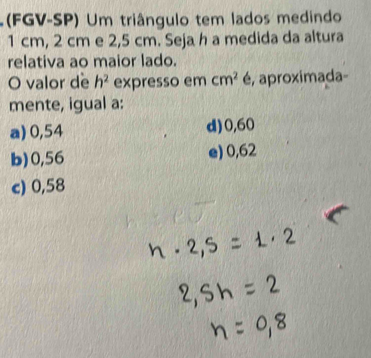 (FGV-SP) Um triângulo tem lados medindo
1 cm, 2 cm e 2,5 cm. Seja h a medida da altura
relativa ao maior lado.
O valor de h^2 expresso em cm^2 é, aproximada-
mente, igual a:
a) 0,54 d) 0,60
b) 0,56 e) 0,62
c) 0,58