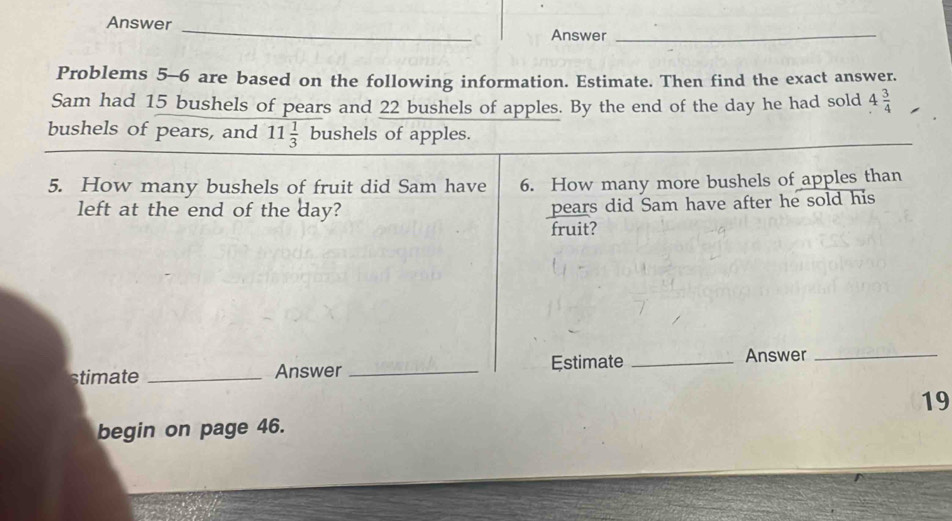 Answer 
_ 
Answer_ 
Problems 5-6 are based on the following information. Estimate. Then find the exact answer. 
Sam had 15 bushels of pears and 22 bushels of apples. By the end of the day he had sold 4 3/4 
bushels of pears, and 11 1/3  bushels of apples. 
_ 
5. How many bushels of fruit did Sam have 6. How many more bushels of apples than 
left at the end of the day? 
pears did Sam have after he sold his 
fruit? 
stimate _Answer _Estimate _Answer_ 
19 
begin on page 46.