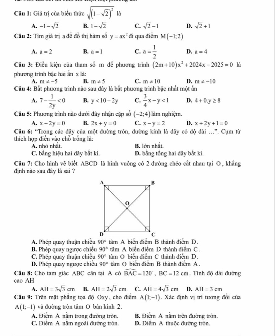 Giá trị của biểu thức sqrt((1-sqrt 2))^2 là
A. -1-sqrt(2) B. 1-sqrt(2) C. sqrt(2)-1 D. sqrt(2)+1
Câu 2: Tìm giá trị a đề đồ thị hàm số y=ax^2 đi qua điểm M(-1;2)
A. a=2 B. a=1 C. a= 1/2  D. a=4
Câu 3: Điều kiện của tham số m để phương trình (2m+10)x^2+2024x-2025=0 là
phương trình bậc hai ần x là:
A. m!= -5 B. m!= 5 C. m!= 10 D. m!= -10
Câu 4: Bất phương trình nào sau đây là bất phương trình bậc nhất một ẩn
A. 7- 1/2y <0</tex> B. y<10-2y</tex> C.  3/4 x-y<1</tex> D. 4+0.y≥ 8
Câu 5: Phương trình nào dưới đây nhận cặp số (-2;4) làm nghiệm.
A. x-2y=0 B. 2x+y=0 C. x-y=2 D. x+2y+1=0
Câu 6: “Trong các dây của một đường tròn, đường kính là dây có độ dài ...”. Cụm từ
thích hợp điền vào chỗ trống là:
A. nhỏ nhất. B. lớn nhất.
C. bằng hiệu hai dây bắt kì. D. bằng tổng hai dây bất kì.
Câu 7: Cho hình vẽ biết ABCD là hình vuông có 2 đường chéo cắt nhau tại O, khẳng
định nào sau đây là sai ?
A. Phép quay thuận chiều 90° tâm A biến điểm B thành điểm D.
B. Phép quay ngược chiều 90° tâm A biến điểm D thành điểm C.
C. Phép quay thuận chiều 90° tâm O biến điểm C thành điểm D.
D. Phép quay ngược chiều 90° tâm O biến điểm B thành điểm A .
Câu 8: Cho tam giác ABC cân tại A có widehat BAC=120°,BC=12cm. Tính độ dài đường
cao AH
A. AH=3sqrt(3)cm B. AH=2sqrt(3)cm C. AH=4sqrt(3)cm D. AH=3cm
Câu 9: Trên mặt phẳng tọa độ Oxy, cho điểm A(1;-1). Xác định vị trí tương đối của
A(1;-1) và đường tròn tâm O bán kính 2.
A. Điểm A nằm trong đường tròn. B. Điểm A nằm trên đường tròn.
C. Điểm A nằm ngoài đường tròn. D. Điểm A thuộc đường tròn.