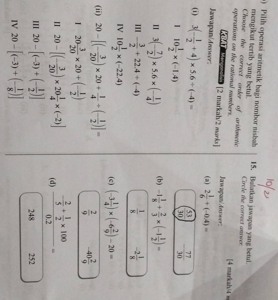 Pilih operasi aritmetik bagi nombor nisbah 15. Bulatkan jawapan yang betul.
mengikut tertib yang betul. Circle the correct answer.
Choose the correct order of arithmetic
operations on the rational numbers. [4 markah/4 m
KBAT Mongonolisis [2 markah/2 marks] Jawapan/Answer:
Jawapan/Answer: (a) 2 1/6 +(-0.4)=
(i) 3(- 1/2 +4)* 5.6/ (-4)=
I 10 1/2 * (-1.4)
( 53/30 ) - 77/30 
II 3(- 7/2 )* 5.6* (- 1/4 )
(b) -1 1/8 + 2/3 * (-1 1/2 )=
III - 3/2 +22.4/ (-4)  1/8  -2 1/8 
IV 10 1/2 * (-22.4)
(c) (-3 1/4 )* (-6 2/9 )-20=
(ii) 20-[(- 3/20 )* 20+ 1/4 / (- 1/2 )]=
 2/9  -40 2/9 
20 3/20 * 20+(- 1/2 )
II 20-[(- 3/20 )* 20 1/4 * (-2)]
(d) frac - 2/5 + 1/2 * 1000.2=
III 20-[(-3)+(- 1/2 )]
248 252
IV 20-[(-3)+(- 1/8 )]