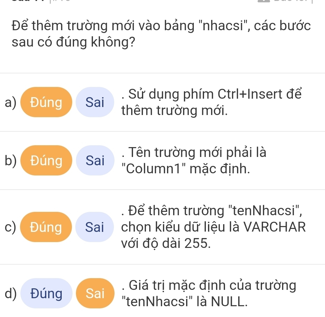 Để thêm trường mới vào bảng "nhacsi", các bước
sau có đúng không?
a) Đúng Sai
. Sử dụng phím Ctrl+Insert để
thêm trường mới.
b) Đúng Sai
. Tên trường mới phải là
"Column1" mặc định.
. Để thêm trường "tenNhacsi",
c) Đúng Sai chọn kiểu dữ liệu là VARCHAR
với độ dài 255.
d) Đúng Sai
. Giá trị mặc định của trường
"tenNhacsi" là NULL.