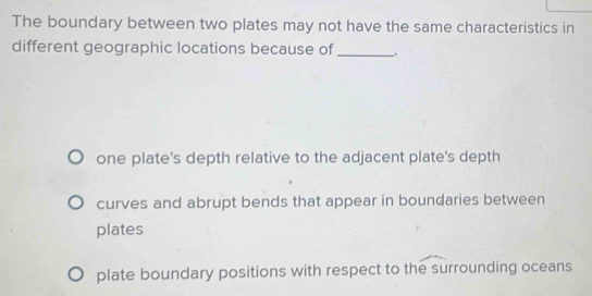 The boundary between two plates may not have the same characteristics in
different geographic locations because of _.
one plate's depth relative to the adjacent plate's depth
curves and abrupt bends that appear in boundaries between
plates
plate boundary positions with respect to the surrounding oceans