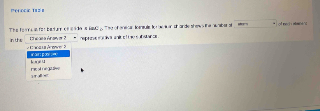 Periodic Table
The formula for barium chloride is BaCl_2. The chemical formula for barium chloride shows the number of atoms of each element
in the Choose Answer 2 representative unit of the substance.
Choose Answer 2
most positive
largest
most negative
smallest