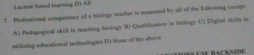 Lecture based learning D) All
7. Professional competency of a biology teacher is measured by all of the following except:
A) Pedagogical skill in teaching biology B) Qualification in biology C) Digital skills in
utilizing educational technologies D) None of the above
OÑS USE BACKSIDE