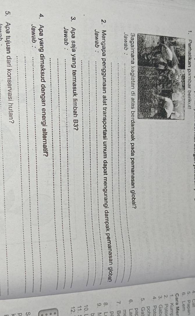 Perhatikan gambar berikut! 4. Cal 5. Papan 
6. Lem 
Cara Men 
1. Kump 
2. Potor 
3. Gab 
4. Poto 
poh 
5. Gat 
pap 
Bagaimana kegiatan di atas berdampak pada pemanasan global? 6. La 
Jawab :_ 
me 
_ 
7. Be 
_ 
2. Mengapa penggunaan alat transportasi umum dapat mengurangi dampak pemanasan global? pa 
8. L 
_ 
Jawab : 9. M
_ 
o 
10. L 
11. 
3. Apa saja yang termasuk limbah B3? 
12. 
Jawab :_ 
_ 
4. Apa yang dimaksud dengan energi alternatif? 
Jawab :_ 
_ 
S 
5. Apa tujuan dari konservasi hutan? 
_