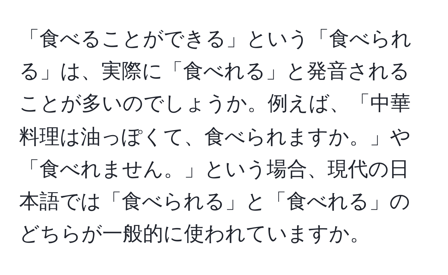 「食べることができる」という「食べられる」は、実際に「食べれる」と発音されることが多いのでしょうか。例えば、「中華料理は油っぽくて、食べられますか。」や「食べれません。」という場合、現代の日本語では「食べられる」と「食べれる」のどちらが一般的に使われていますか。
