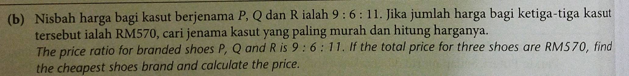 Nisbah harga bagi kasut berjenama P, Q dan R ialah 9:6:11. Jika jumlah harga bagi ketiga-tiga kasut 
tersebut ialah RM570, cari jenama kasut yang paling murah dan hitung harganya. 
The price ratio for branded shoes P, Q and R is 9:6:11. If the total price for three shoes are RM570, find 
the cheapest shoes brand and calculate the price.