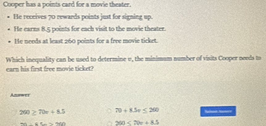 Cooper has a points card for a movie theater.
He receives 70 rewards points just for signing up.
He earns 8.5 points for each visit to the movie theater.
He needs at least 260 points for a free movie ticket.
Which inequality can be used to determine v, the minimum number of visits Cooper needs to
earn his first free movie ticket?
Annwer
260≥ 70x+8.5
70+8.5v≤ 260
m∠ K5n>960
250≤ 70v+8.5